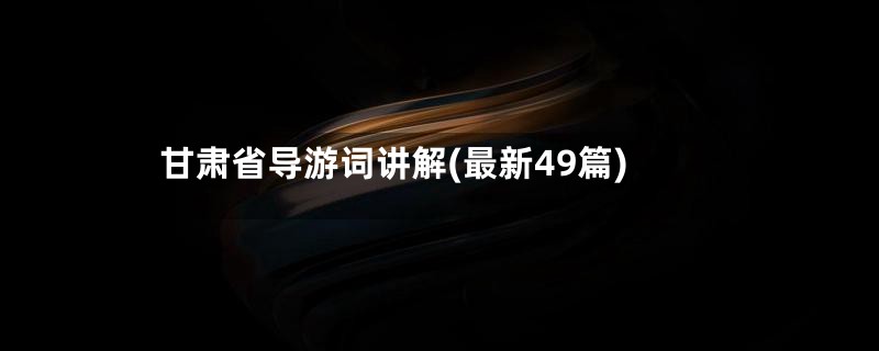 甘肃省导游词讲解(最新49篇)