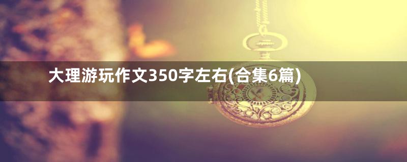 大理游玩作文350字左右(合集6篇)