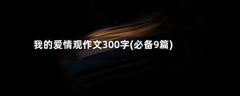 我的爱情观作文300字(必备9篇)